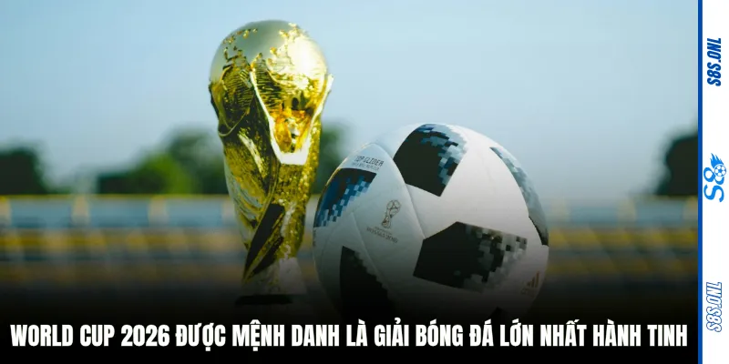 World Cup 2026 được mệnh danh là giải bóng đá lớn nhất hành tinh